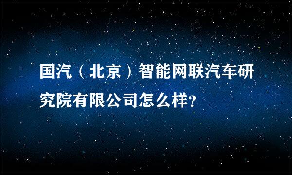 国汽（北京）智能网联汽车研究院有限公司怎么样？