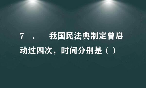 7 ． 我国民法典制定曾启动过四次，时间分别是（）