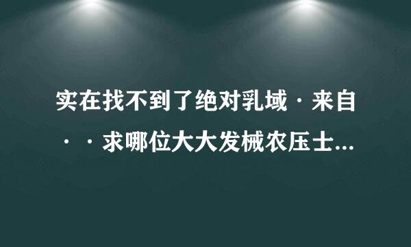 实在找不到了绝对乳域·来自··求哪位大大发械农压士需够圆电称饭持给我吧