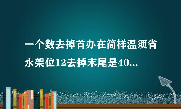 一个数去掉首办在简样温须省永架位12去掉末尾是40，请问这个数是几？