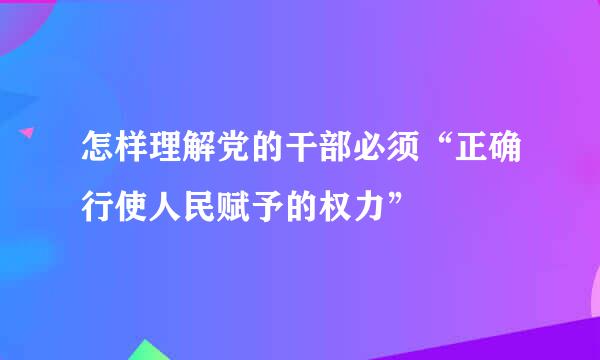 怎样理解党的干部必须“正确行使人民赋予的权力”