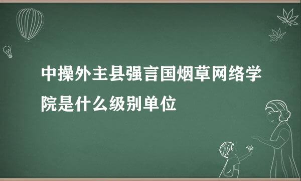 中操外主县强言国烟草网络学院是什么级别单位