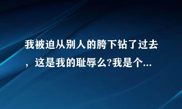 我被迫从别人的胯下钻了过去，这是我的耻辱么?我是个懦夫么?求答案