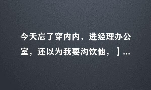 今天忘了穿内内，进经理办公室，还以为我要沟饮他，】后来添我下面了，很怕？有照片，在我博客！