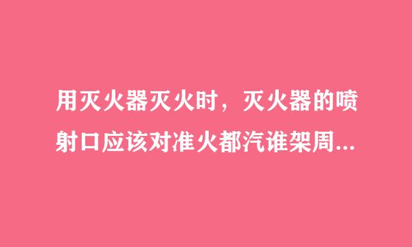 用灭火器灭火时，灭火器的喷射口应该对准火都汽谁架周培七焰的哪个部位