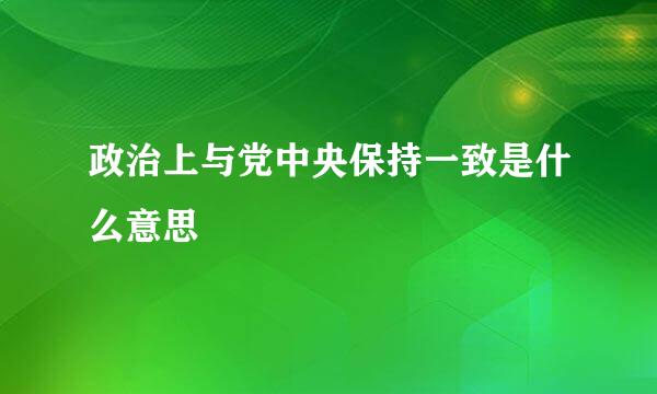 政治上与党中央保持一致是什么意思