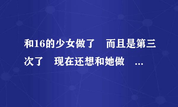 和16的少女做了 而且是第三次了 现在还想和她做 可是她放假了 做完后发