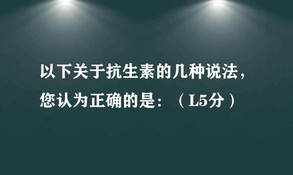 以下关于抗生素的几种说法，您认为正确的是：（L5分）