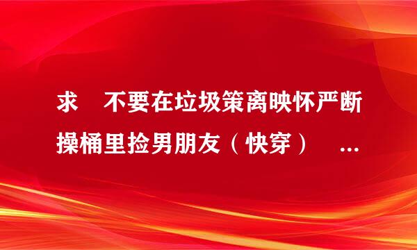 求 不要在垃圾策离映怀严断操桶里捡男朋友（快穿） 小说，最好是百度云的！谢谢！