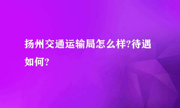 扬州交通运输局怎么样?待遇如何?