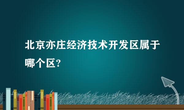 北京亦庄经济技术开发区属于哪个区?