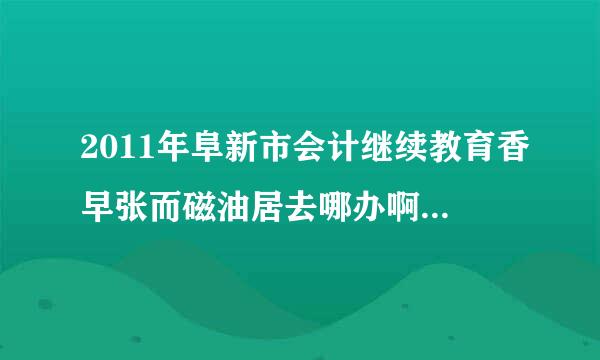 2011年阜新市会计继续教育香早张而磁油居去哪办啊？财政局说在培训中心，在什么地方啊？