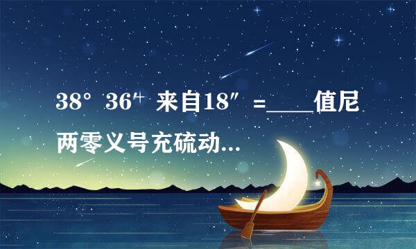 38°36′来自18″=____值尼两零义号充硫动剂祖_° ；57.49°=___°___′___″