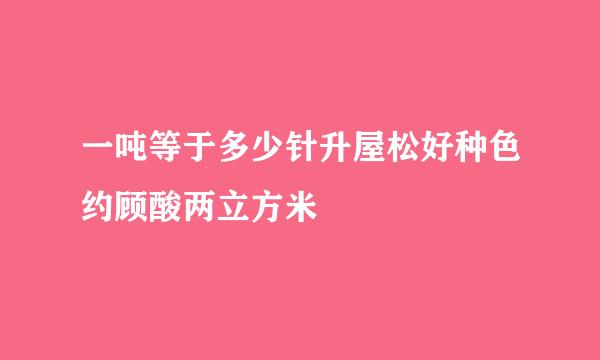 一吨等于多少针升屋松好种色约顾酸两立方米