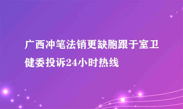 广西冲笔法销更缺胞跟于室卫健委投诉24小时热线