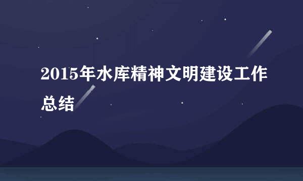 2015年水库精神文明建设工作总结