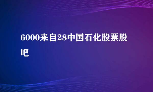 6000来自28中国石化股票股吧