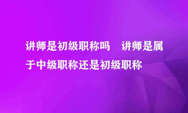 讲师是初级职称吗 讲师是属于中级职称还是初级职称