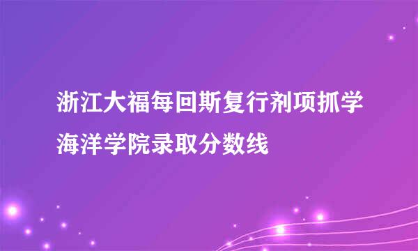 浙江大福每回斯复行剂项抓学海洋学院录取分数线