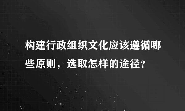 构建行政组织文化应该遵循哪些原则，选取怎样的途径？