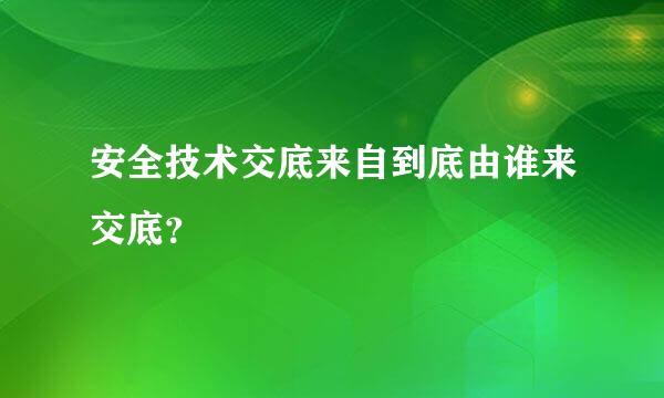 安全技术交底来自到底由谁来交底？