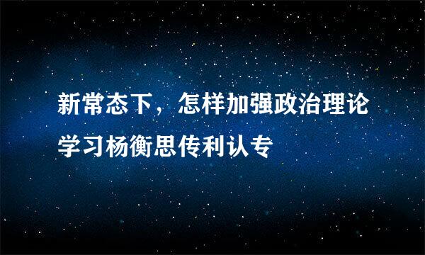 新常态下，怎样加强政治理论学习杨衡思传利认专