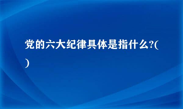 党的六大纪律具体是指什么?()