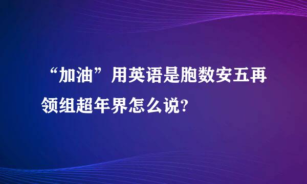 “加油”用英语是胞数安五再领组超年界怎么说?