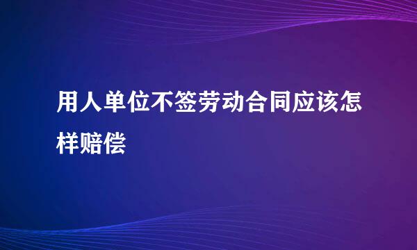 用人单位不签劳动合同应该怎样赔偿