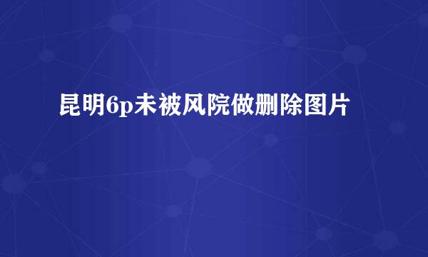 昆明6p未被风院做删除图片