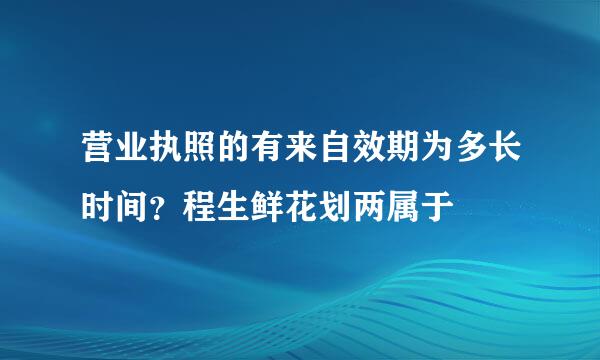 营业执照的有来自效期为多长时间？程生鲜花划两属于