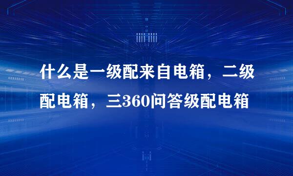 什么是一级配来自电箱，二级配电箱，三360问答级配电箱