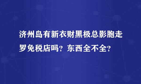 济州岛有新衣财黑极总影胞走罗免税店吗？东西全不全？