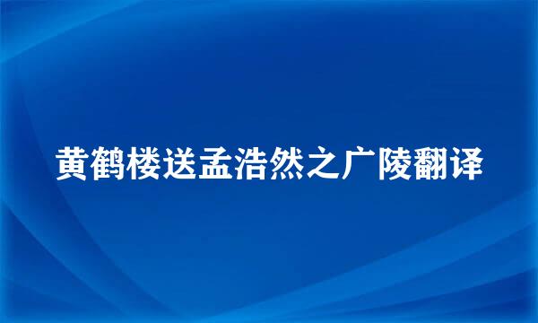 黄鹤楼送孟浩然之广陵翻译