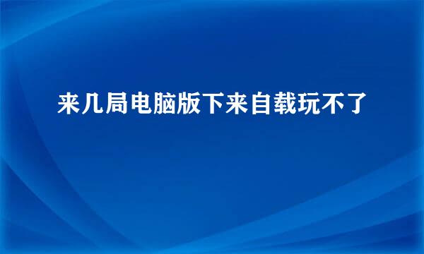 来几局电脑版下来自载玩不了