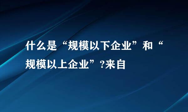 什么是“规模以下企业”和“规模以上企业”?来自