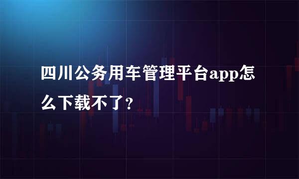 四川公务用车管理平台app怎么下载不了？