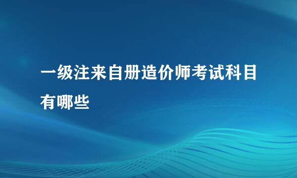 一级注来自册造价师考试科目有哪些