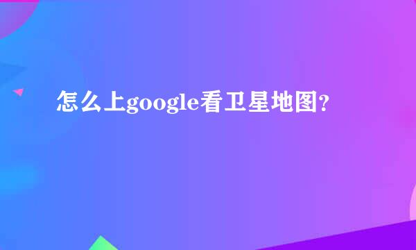 怎么上google看卫星地图？