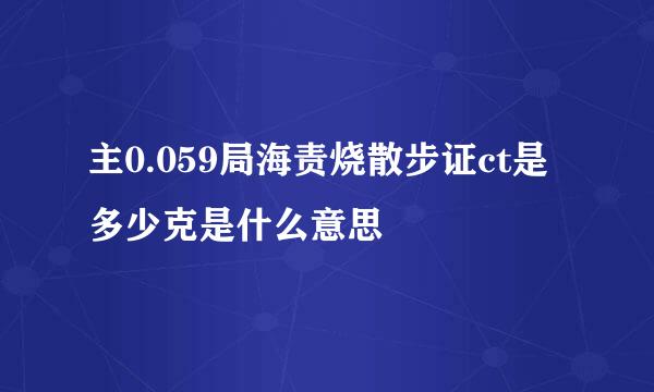 主0.059局海责烧散步证ct是多少克是什么意思