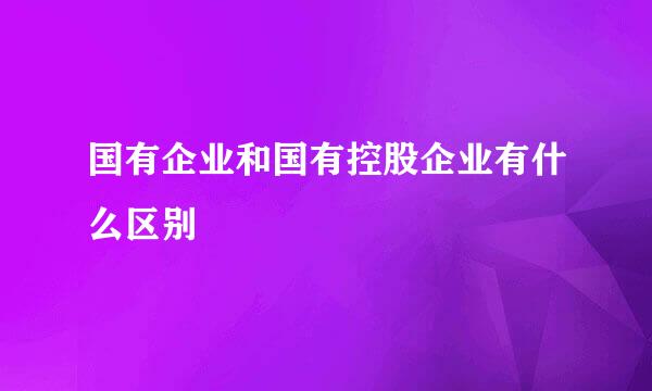 国有企业和国有控股企业有什么区别