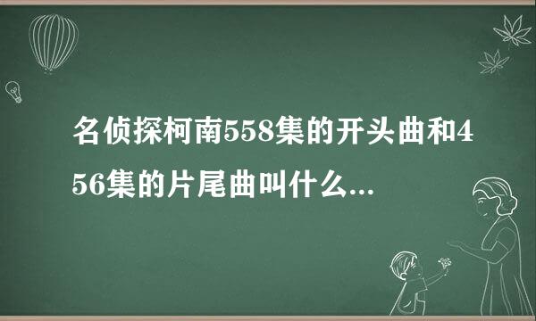 名侦探柯南558集的开头曲和456集的片尾曲叫什么（有罗马音的发上来！）谢谢