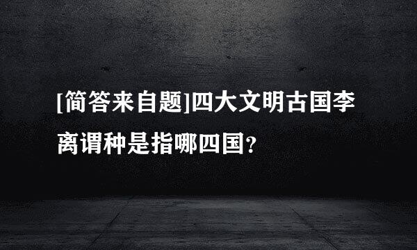 [简答来自题]四大文明古国李离谓种是指哪四国？