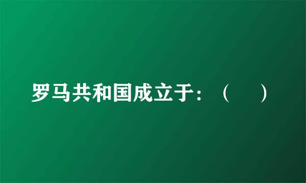 罗马共和国成立于：（ ）