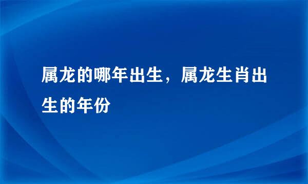 属龙的哪年出生，属龙生肖出生的年份