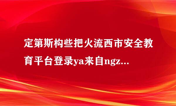 定第斯构些把火流西市安全教育平台登录ya来自ngzhen1919