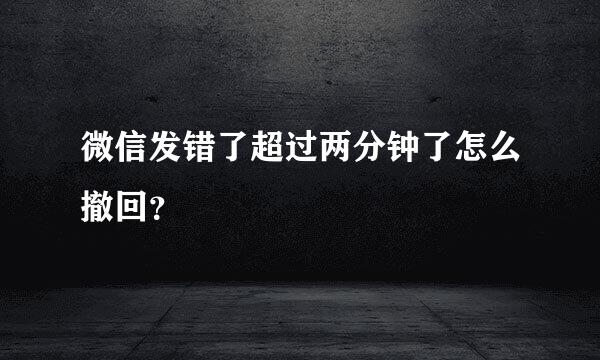 微信发错了超过两分钟了怎么撤回？