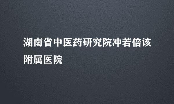 湖南省中医药研究院冲若倍该附属医院