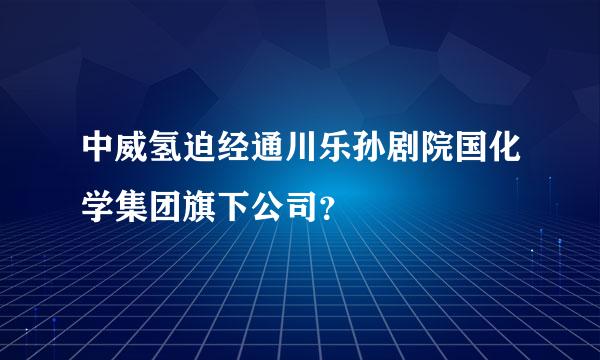 中威氢迫经通川乐孙剧院国化学集团旗下公司？