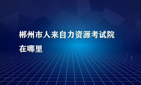 郴州市人来自力资源考试院 在哪里